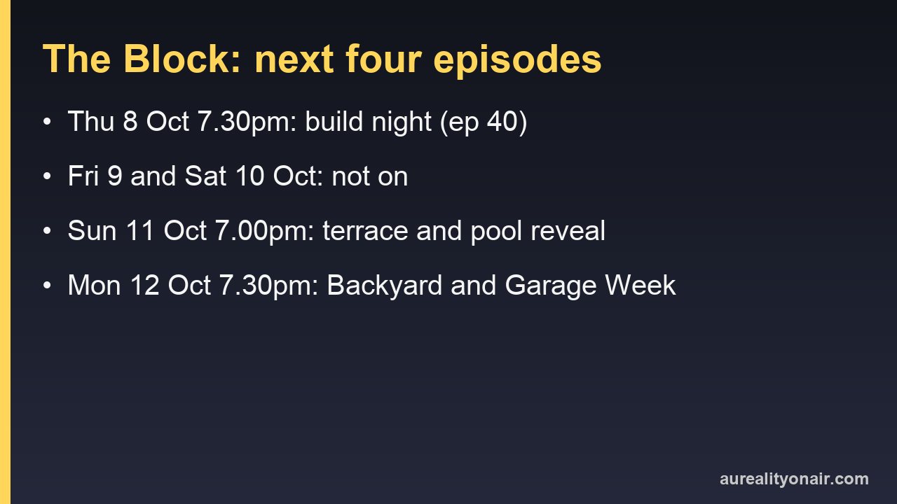 The Block on Nine: Thursday 8 October at 7.30pm, no episodes on Friday 9 or Saturday 10 October, the terrace and pool reveal on Sunday 11 October at 7.00pm and Backyard and Garage Week from Monday 12 October